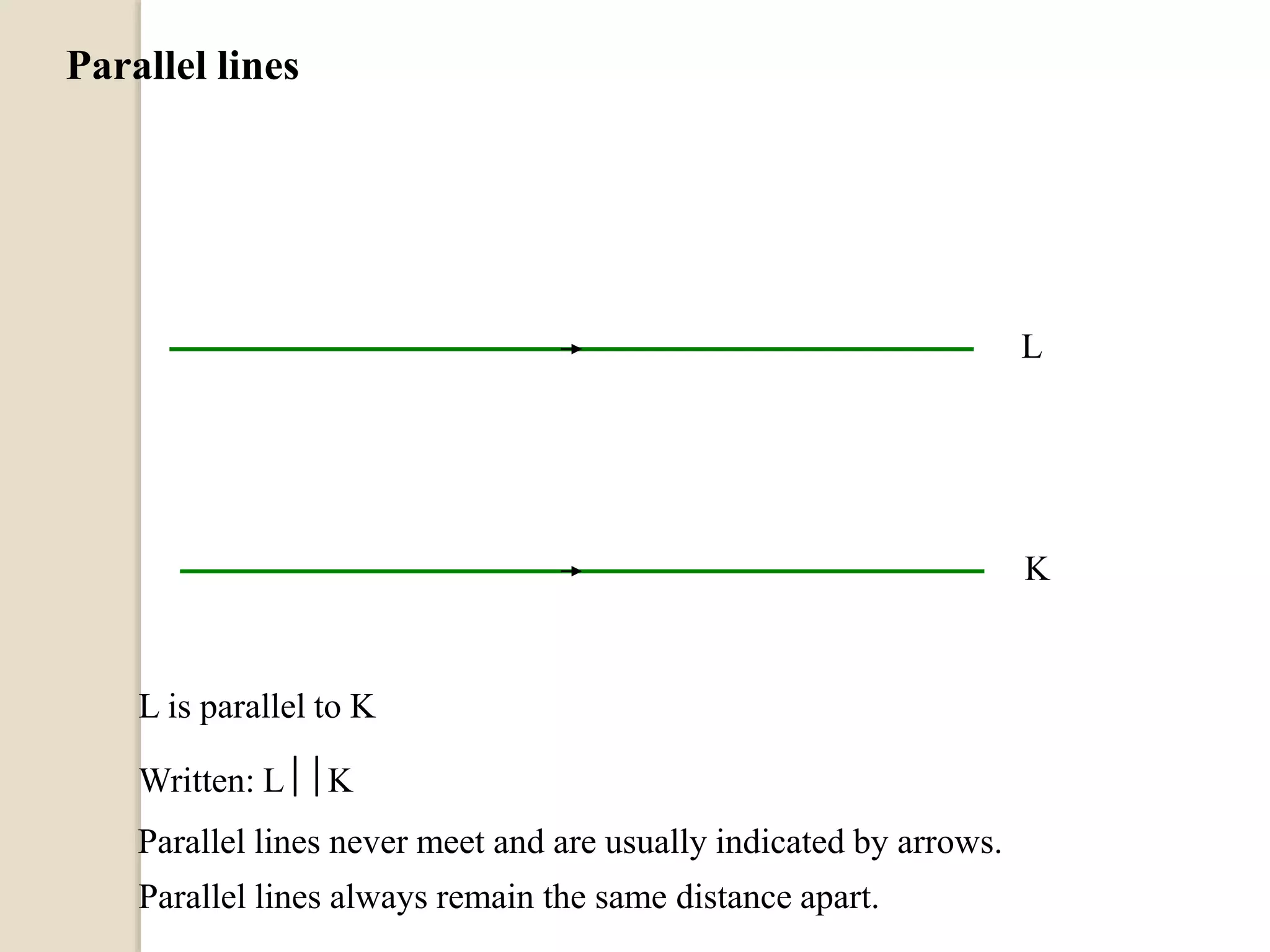 Parallel lines
L
K
L is parallel to K
Written: LK
Parallel lines never meet and are usually indicated by arrows.
Parallel lines always remain the same distance apart.
 