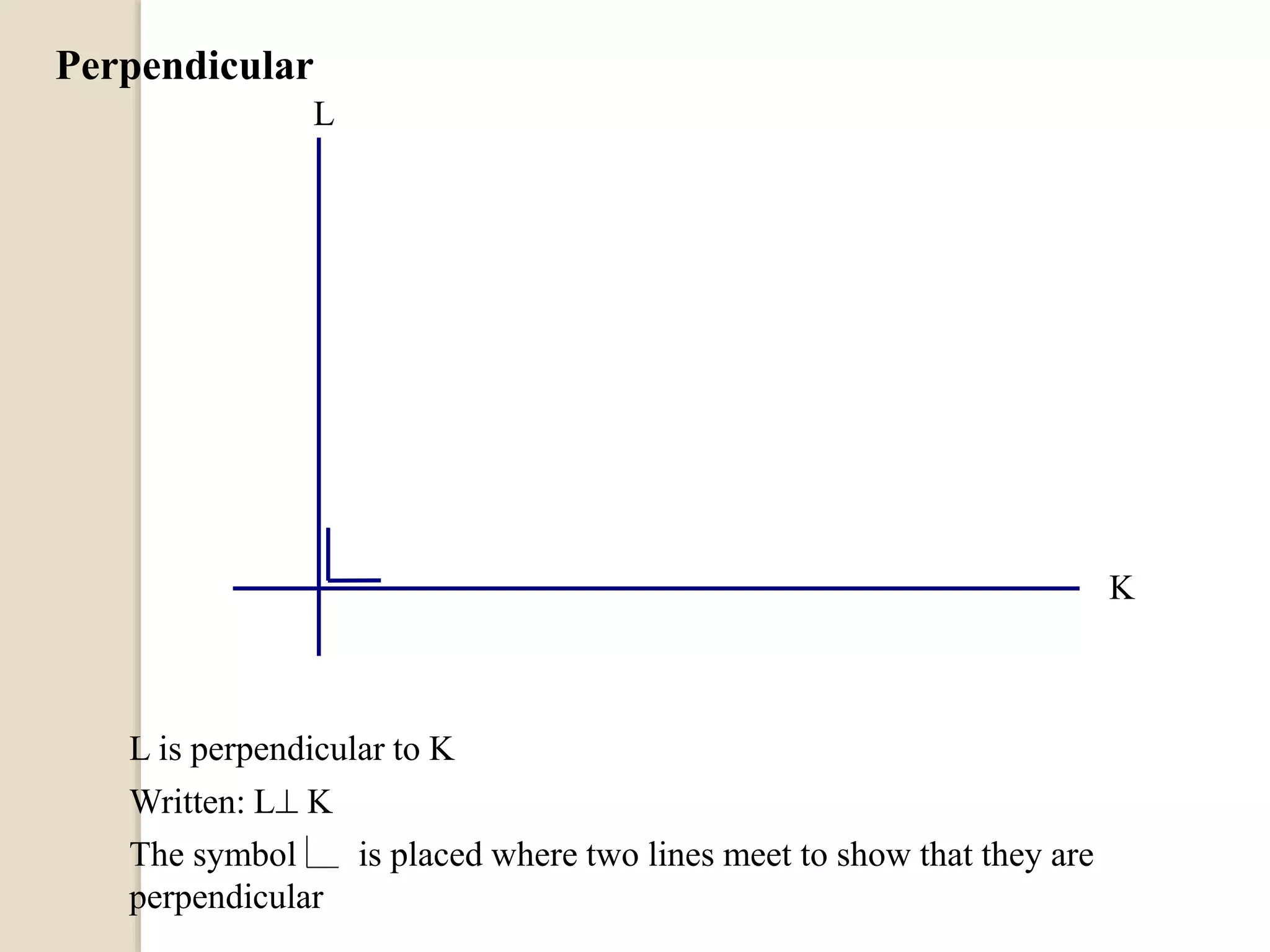 Perpendicular
L is perpendicular to K
Written: L K
The symbol is placed where two lines meet to show that they are
perpendicular
L
K
 