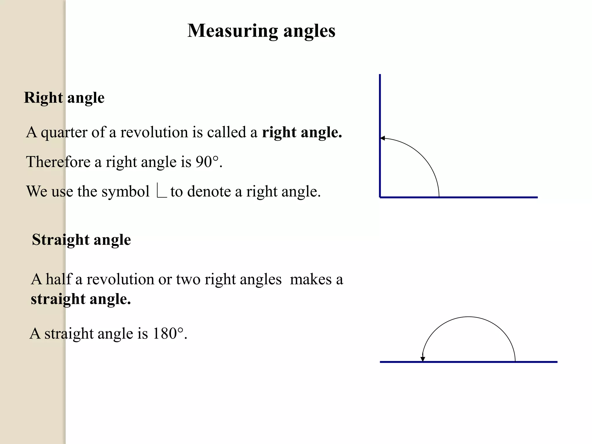Right angle
A quarter of a revolution is called a right angle.
Therefore a right angle is 90.
Straight angle
A half a revolution or two right angles makes a
straight angle.
A straight angle is 180.
Measuring angles
We use the symbol to denote a right angle.
 