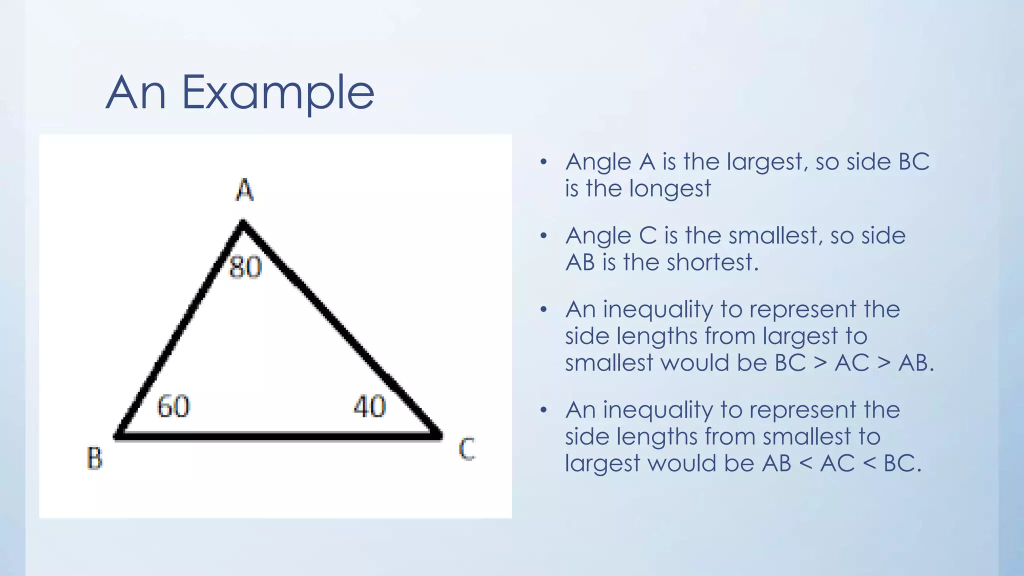 An Example
• Angle A is the largest, so side BC
is the longest
• Angle C is the smallest, so side
AB is the shortest.
• An inequality to represent the
side lengths from largest to
smallest would be BC > AC > AB.
• An inequality to represent the
side lengths from smallest to
largest would be AB < AC < BC.
