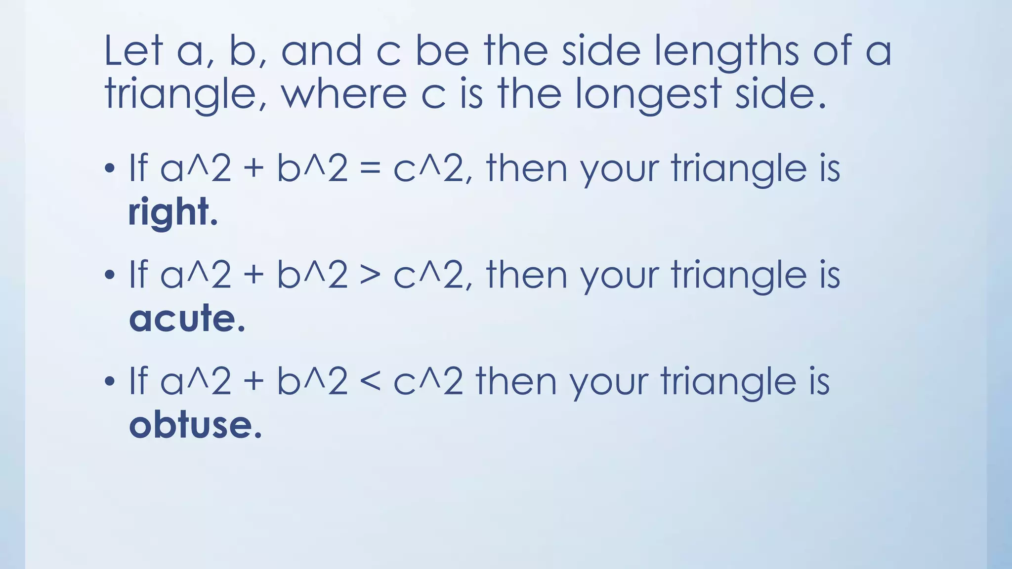 Let a, b, and c be the side lengths of a
triangle, where c is the longest side.
• If a^2 + b^2 = c^2, then your triangle is
right.
• If a^2 + b^2 > c^2, then your triangle is
acute.
• If a^2 + b^2 < c^2 then your triangle is
obtuse.
