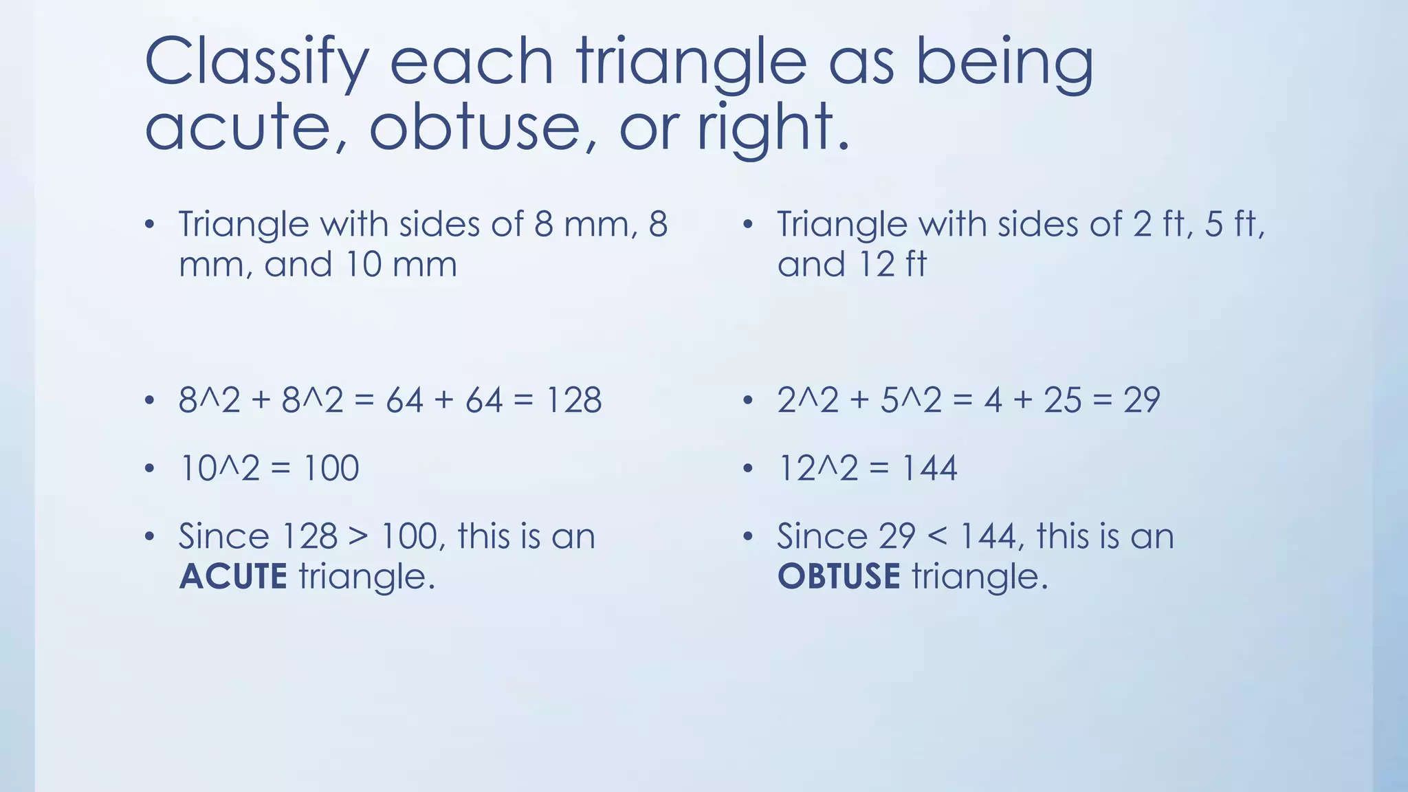 Classify each triangle as being
acute, obtuse, or right.
• Triangle with sides of 8 mm, 8
mm, and 10 mm
• 8^2 + 8^2 = 64 + 64 = 128
• 10^2 = 100
• Since 128 > 100, this is an
ACUTE triangle.
• Triangle with sides of 2 ft, 5 ft,
and 12 ft
• 2^2 + 5^2 = 4 + 25 = 29
• 12^2 = 144
• Since 29 < 144, this is an
OBTUSE triangle.