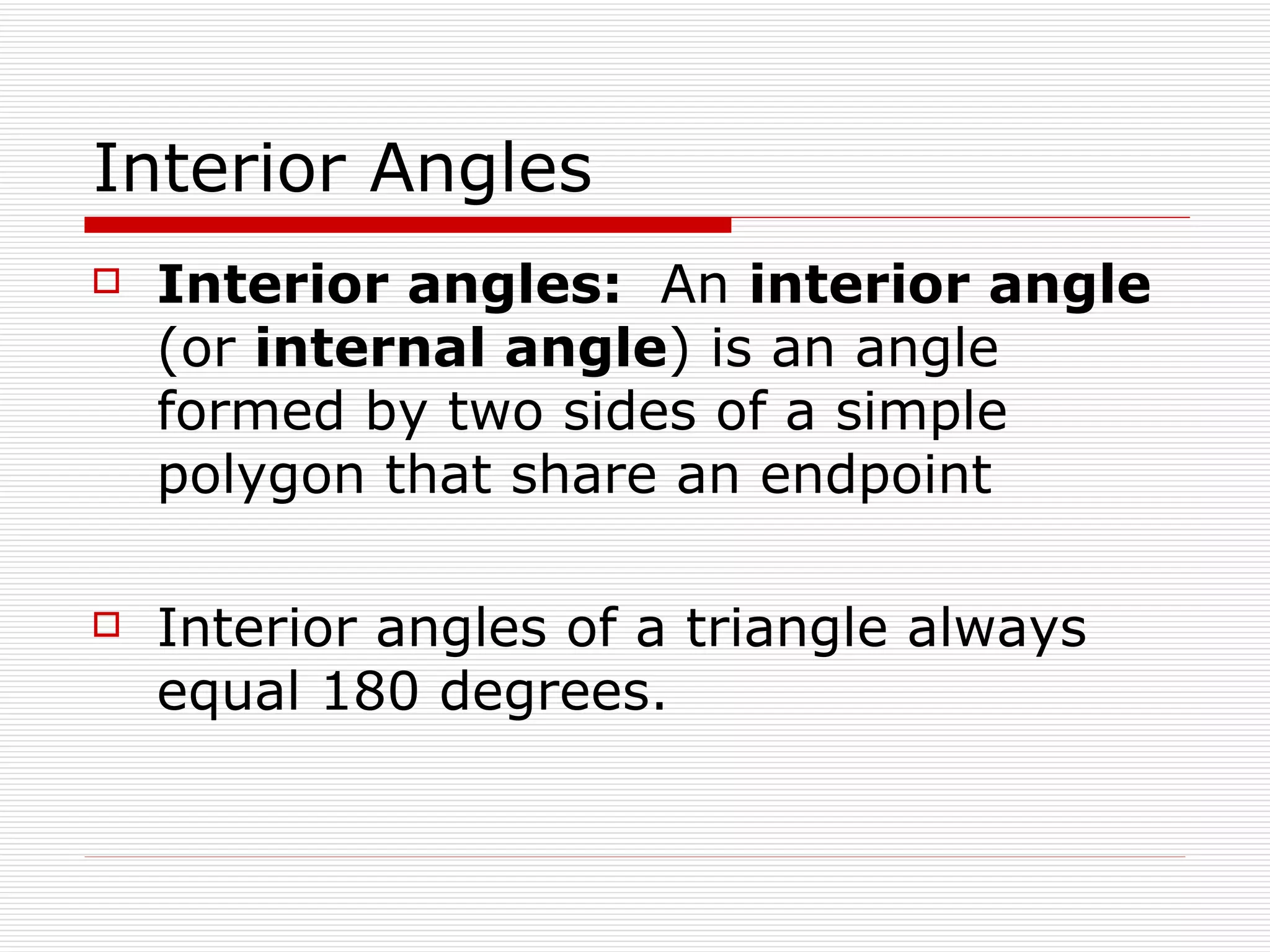 Interior Angles Interior angles:   An  interior angle  (or  internal angle ) is an angle formed by two sides of a simple polygon that share an endpoint  Interior angles of a triangle always equal 180 degrees. 