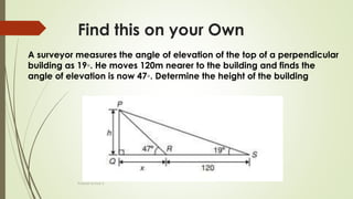 Find this on your Own
Prakash Kumar S
A surveyor measures the angle of elevation of the top of a perpendicular
building as 19◦. He moves 120m nearer to the building and finds the
angle of elevation is now 47◦. Determine the height of the building
 