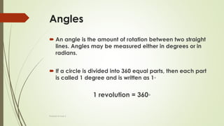 Angles
 An angle is the amount of rotation between two straight
lines. Angles may be measured either in degrees or in
radians.
 If a circle is divided into 360 equal parts, then each part
is called 1 degree and is written as 1◦
1 revolution = 360◦
Prakash Kumar S
 