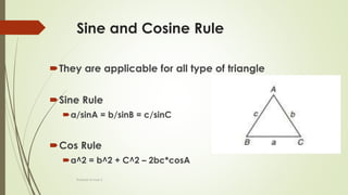 Sine and Cosine Rule
They are applicable for all type of triangle
Sine Rule
a/sinA = b/sinB = c/sinC
Cos Rule
a^2 = b^2 + C^2 – 2bc*cosA
Prakash Kumar S
 