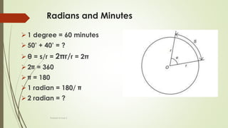 Radians and Minutes
 1 degree = 60 minutes
 50’ + 40’ = ?
 θ = s/r = 2πr/r = 2π
 2 = 360
 = 180
 1 radian = 180/
 2 radian = ?
Prakash Kumar S
 
