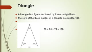Triangle
 A triangle is a figure enclosed by three straight lines.
 The sum of the three angles of a triangle is equal to 180◦

 30 + 75 + 75 = 180
Prakash Kumar S
 