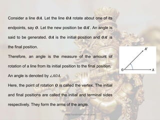 www.harekrishnahub.com
Consider a line 𝑶𝑨. Let the line 𝑶𝑨 rotate about one of its
endpoints, say 𝑶. Let the new position be 𝑶𝑨’. An angle is
said to be generated. 𝑶𝑨 is the initial position and 𝑶𝑨’ is
the final position.
Therefore, an angle is the measure of the amount of
rotation of a line from its initial position to the final position.
An angle is denoted by ∠𝐴𝑂𝐴.
Here, the point of rotation 𝑶 is called the vertex. The initial
and final positions are called the initial and terminal sides
respectively. They form the arms of the angle.
 