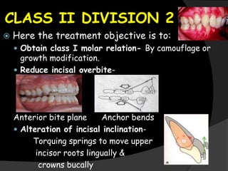 CLASS II DIVISION 2
 Here the treatment objective is to:
 Obtain class I molar relation- By camouflage or
growth modification.
 Reduce incisal overbite-
Anterior bite plane Anchor bends
 Alteration of incisal inclination-
Torquing springs to move upper
incisor roots lingually &
crowns bucally
 