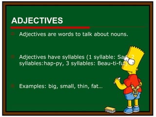 ADJECTIVES Adjectives are words to talk about nouns. Adjectives have syllables (1 syllable: Sad, 2 syllables:hap-py, 3 syllables: Beau-ti-ful) Examples: big, small, thin, fat… 