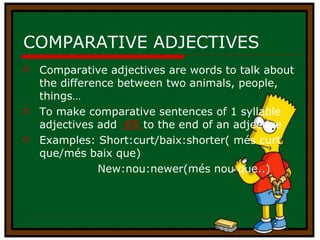 COMPARATIVE ADJECTIVES Comparative adjectives are words to talk about the difference between two animals, people, things… To make comparative sentences of 1 syllable adjectives add  -ER  to the end of an adjective Examples: Short:curt/baix:shorter( més curt que/més baix que) New:nou:newer(més nou que..) 