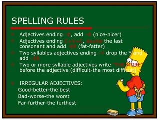 SPELLING RULES Adjectives ending  –E , add  –R  (nice-nicer) Adjectives ending  C+V+C ,  double  the last consonant and add  -ER  (fat-fatter) Two syllables adjectives ending  –Y  drop the Y and add  –ER Two or more syllable adjectives write  “THE MORE”  before the adjective (difficult-the most difficult) IRREGULAR ADJECTIVES: Good-better-the best  Bad-worse-the worst Far-further-the furthest 