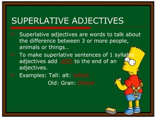 SUPERLATIVE ADJECTIVES Superlative adjectives are words to talk about the difference between 3 or more people, animals or things… To make superlative sentences of 1 syllable adjectives add  –EST  to the end of an adjectives. Examples: Tall: alt:  tallest Old: Gran:  Oldest 