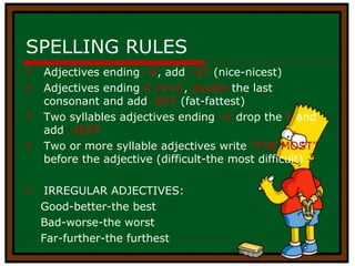 SPELLING RULES Adjectives ending  –E , add  –ST  (nice-nicest) Adjectives ending  C+V+C ,  double  the last consonant and add  -EST  (fat-fattest) Two syllables adjectives ending  –Y  drop the  Y  and add  –IEST Two or more syllable adjectives write  “THE MOST”  before the adjective (difficult-the most difficult) IRREGULAR ADJECTIVES: Good-better-the best  Bad-worse-the worst Far-further-the furthest 