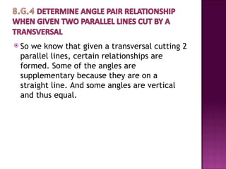  Sowe know that given a transversal cutting 2
 parallel lines, certain relationships are
 formed. Some of the angles are
 supplementary because they are on a
 straight line. And some angles are vertical
 and thus equal.
 