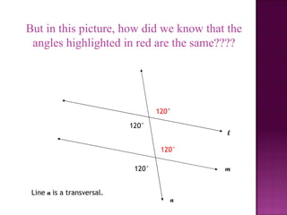 But in this picture, how did we know that the
 angles highlighted in red are the same????




                                    120°

                            120°
                                            l

                                     120°

                             120°           m


 Line n is a transversal.
                                       n
 