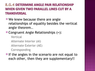  We  knew because there are angle
  relationships of equality besides the vertical
  angle theorem..
 Congruent Angle Relationships (=):
       Vertical
       Alternate Interior (AI)
       Alternate Exterior (AE)
       Corresponding
 Ifthe angles in the scenario are not equal to
  each other, then they are supplementary!!
 