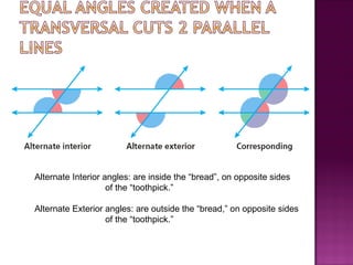 Alternate Interior angles: are inside the “bread”, on opposite sides
                    of the “toothpick.”

Alternate Exterior angles: are outside the “bread,” on opposite sides
                   of the “toothpick.”
 