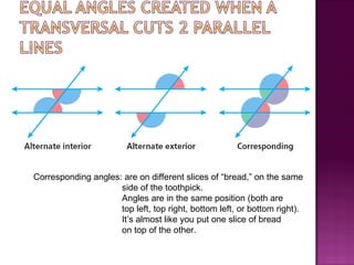 Corresponding angles: are on different slices of “bread,” on the same
                     side of the toothpick.
                     Angles are in the same position (both are
                     top left, top right, bottom left, or bottom right).
                     It’s almost like you put one slice of bread
                     on top of the other.
 