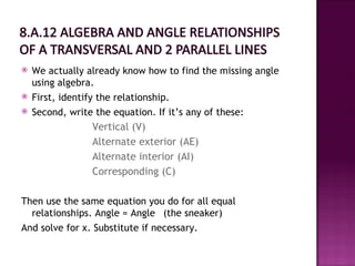    We actually already know how to find the missing angle
    using algebra.
   First, identify the relationship.
   Second, write the equation. If it’s any of these:
                   Vertical (V)
                 Alternate exterior (AE)
                 Alternate interior (AI)
                 Corresponding (C)

Then use the same equation you do for all equal
  relationships. Angle = Angle (the sneaker)
And solve for x. Substitute if necessary.
 