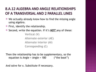    We actually already know how to find the missing angle
    using algebra.
   First, identify the relationship.
   Second, write the equation. If it’s NOT any of these:
                   Vertical (V)
                 Alternate exterior (AE)
                 Alternate interior (AI)
                 Corresponding (C)

Then the relationship has to be supplementary, so the
  equation is Angle + Angle = 180      (“the boot”)

And solve for x. Substitute if necessary.
 