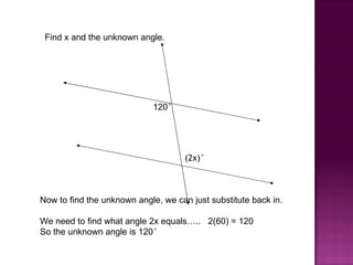 Find x and the unknown angle.




                            120°




                                     (2x)°



Now to find the unknown angle, we can just substitute back in.

We need to find what angle 2x equals….. 2(60) = 120
So the unknown angle is 120°
 