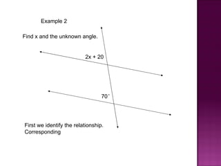 Example 2

Find x and the unknown angle.


                          2x + 20




                                  70°




First we identify the relationship.
Corresponding
 