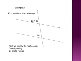 Example 2

Find x and the unknown angle.


                          2x + 20




                                  70°




First we identify the relationship.
Corresponding
So angle = angle
 