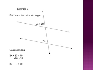 Example 2

Find x and the unknown angle.


                        2x + 20




                                70°


Corresponding

2x + 20 = 70
    -20 -20

2x     = 50
 