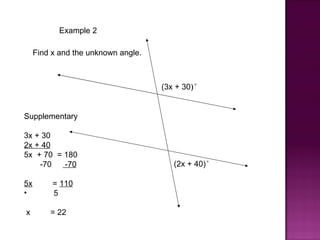 Example 2

     Find x and the unknown angle.



                                     (3x + 30)°


Supplementary

3x + 30
2x + 40
5x + 70 = 180
    -70   -70                           (2x + 40)°

5x        = 110
•         5

x        = 22
 