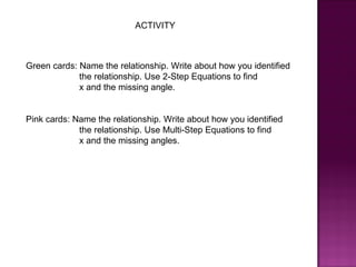 ACTIVITY



Green cards: Name the relationship. Write about how you identified
             the relationship. Use 2-Step Equations to find
             x and the missing angle.


Pink cards: Name the relationship. Write about how you identified
             the relationship. Use Multi-Step Equations to find
             x and the missing angles.
 