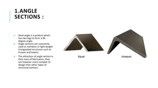 1.ANGLE
SECTIONS :
 Steel angle is a product which
has two legs to form a 90
degree angle.
 Angle sections are commonly
used as members in light weight
triangulated structures such as
trusses and towers.
 The attraction of angle section is
their ease of fabrication, they
are however more complex to
design than other types of
structural sections.
 