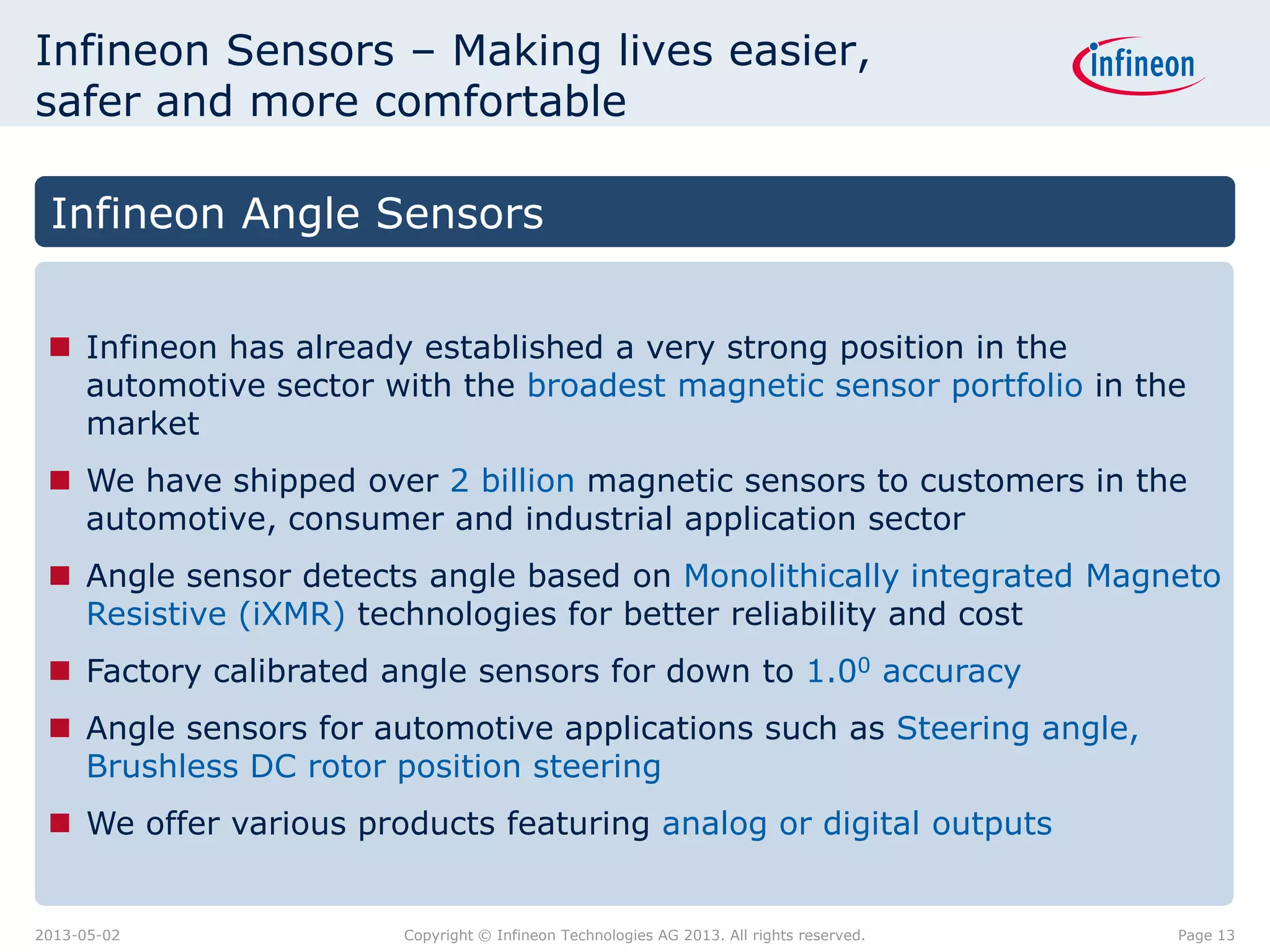 Infineon Sensors – Making lives easier,
safer and more comfortable
Infineon Angle Sensors
 Infineon has already established a very strong position in the
automotive sector with the broadest magnetic sensor portfolio in the
market
 We have shipped over 2 billion magnetic sensors to customers in the
automotive, consumer and industrial application sector
 Angle sensor detects angle based on Monolithically integrated Magneto
Resistive (iXMR) technologies for better reliability and cost
 Factory calibrated angle sensors for down to 1.00 accuracy
 Angle sensors for automotive applications such as Steering angle,
Brushless DC rotor position steering
 We offer various products featuring analog or digital outputs

2013-05-02

Copyright © Infineon Technologies AG 2013. All rights reserved.

Page 13

 