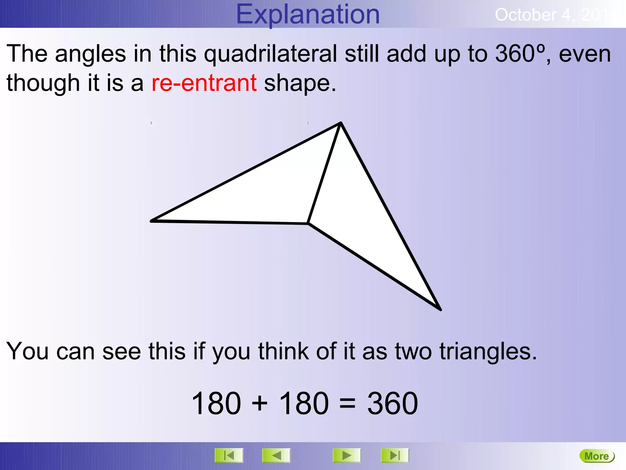 Explanation               October 4, 2012

The angles in this quadrilateral still add up to 360º, even
though it is a re-entrant shape.




You can see this if you think of it as two triangles.

                  180 + 180 = 360
                                                          More
                                                          Next
 