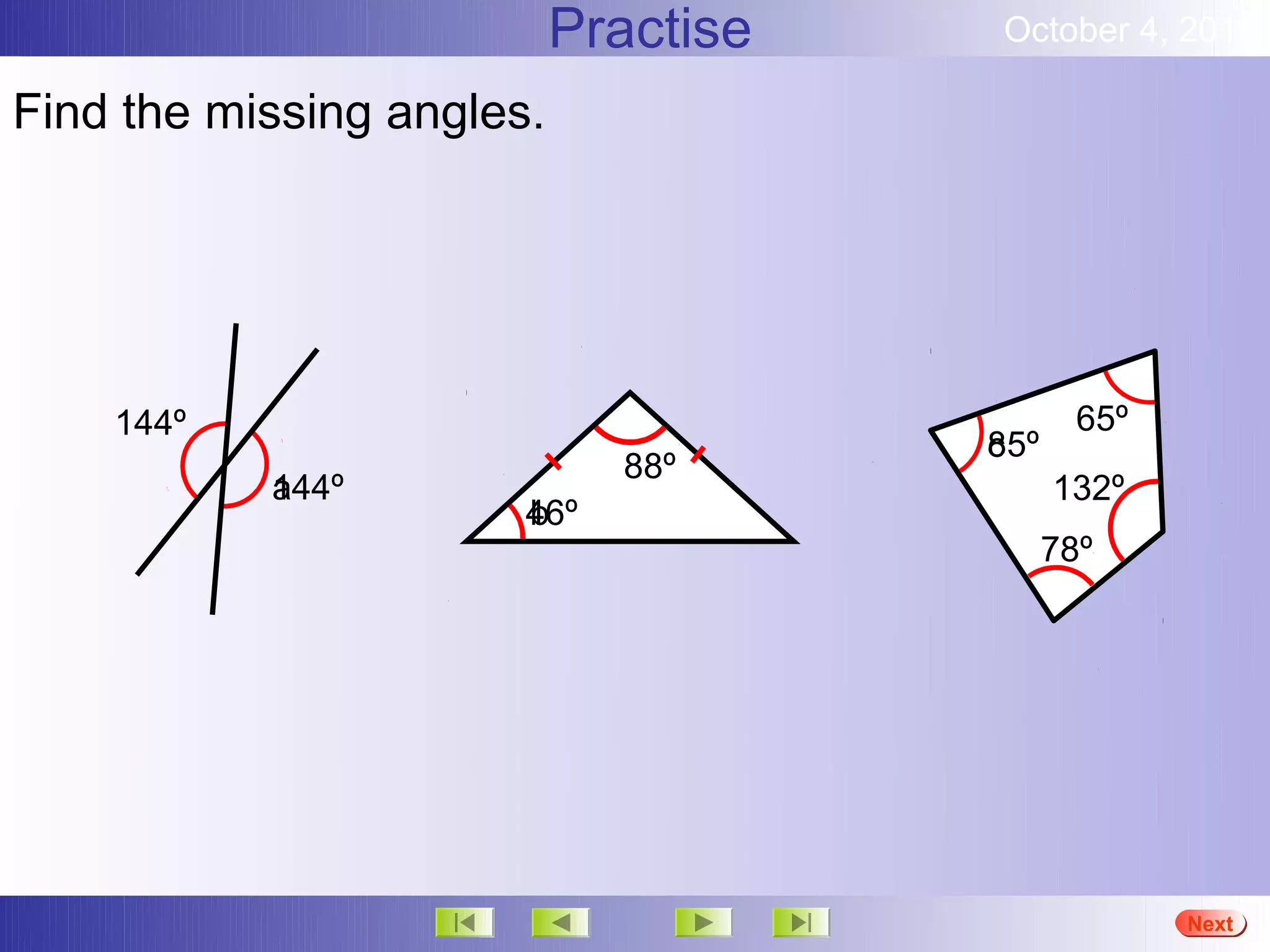 Practise   October 4, 2012

Find the missing angles.




    144º                                      65º
                                      85º
                                      c
                             88º
           144º
           a                                132º
                       46º
                       b
                                            78º




                                                    More
                                                    Next
                                                    End
 