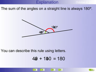 Explanation            October 4, 2012

The sum of the angles on a straight line is always 180º.



                                b
                               140º
                        a
                       40º




You can describe this rule using letters.

                   40 + 140 = 180
                    a    b

                                                       More
                                                       Next
 