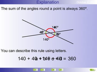 Explanation           October 4, 2012

The sum of the angles round a point is always 360º.



                                  a
                                 140º
                        d
                       40º
                                    b
                                   40º
                            c
                          140º


You can describe this rule using letters.

          140 + 40 + 140 c + d = 360
                 a b + + 40

                                                      More
                                                      Next
 