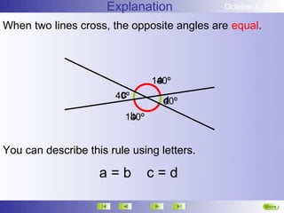 Explanation           October 4, 2012

When two lines cross, the opposite angles are equal.



                                  a
                                 140º
                        c
                       40º
                                   d
                                   40º
                           b
                          140º


You can describe this rule using letters.

                    a=b          c=d

                                                       More
                                                       Next
 