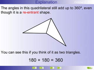 Explanation               October 4, 2012

The angles in this quadrilateral still add up to 360º, even
though it is a re-entrant shape.




You can see this if you think of it as two triangles.

                  180 + 180 = 360
                                                          More
                                                          Next
 