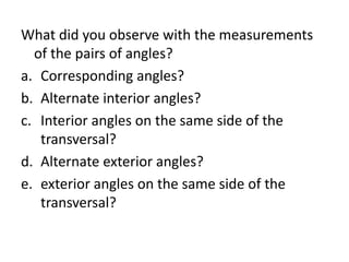 What did you observe with the measurements
of the pairs of angles?
a. Corresponding angles?
b. Alternate interior angles?
c. Interior angles on the same side of the
transversal?
d. Alternate exterior angles?
e. exterior angles on the same side of the
transversal?
 