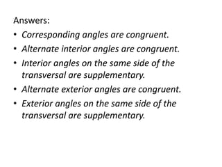 Answers:
• Corresponding angles are congruent.
• Alternate interior angles are congruent.
• Interior angles on the same side of the
transversal are supplementary.
• Alternate exterior angles are congruent.
• Exterior angles on the same side of the
transversal are supplementary.
 