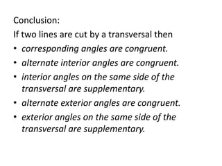 Conclusion:
If two lines are cut by a transversal then
• corresponding angles are congruent.
• alternate interior angles are congruent.
• interior angles on the same side of the
transversal are supplementary.
• alternate exterior angles are congruent.
• exterior angles on the same side of the
transversal are supplementary.
 