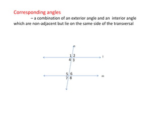 Corresponding angles
– a combination of an exterior angle and an interior angle
which are non-adjacent but lie on the same side of the transversal
1 2 l
5
4 3
n
7 8
6 m
 