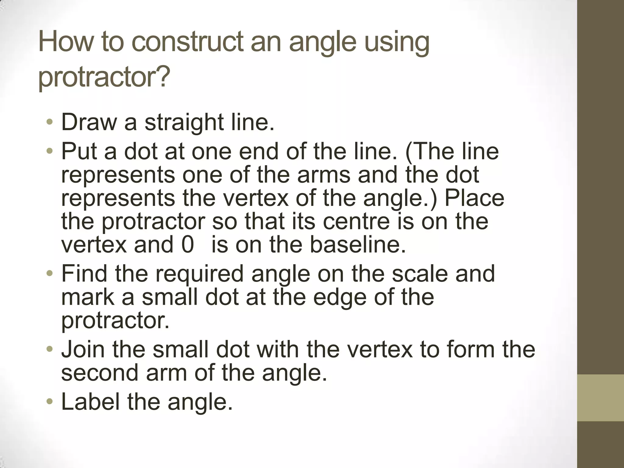 How to construct an angle using protractor?Draw a straight line.Put a dot at one end of the line. (The line represents one of the arms and the dot represents the vertex of the angle.) Place the protractor so that its centre is on the vertex and 0° is on the baseline.Find the required angle on the scale and mark a small dot at the edge of the protractor.Join the small dot with the vertex to form the second arm of the angle.Label the angle.