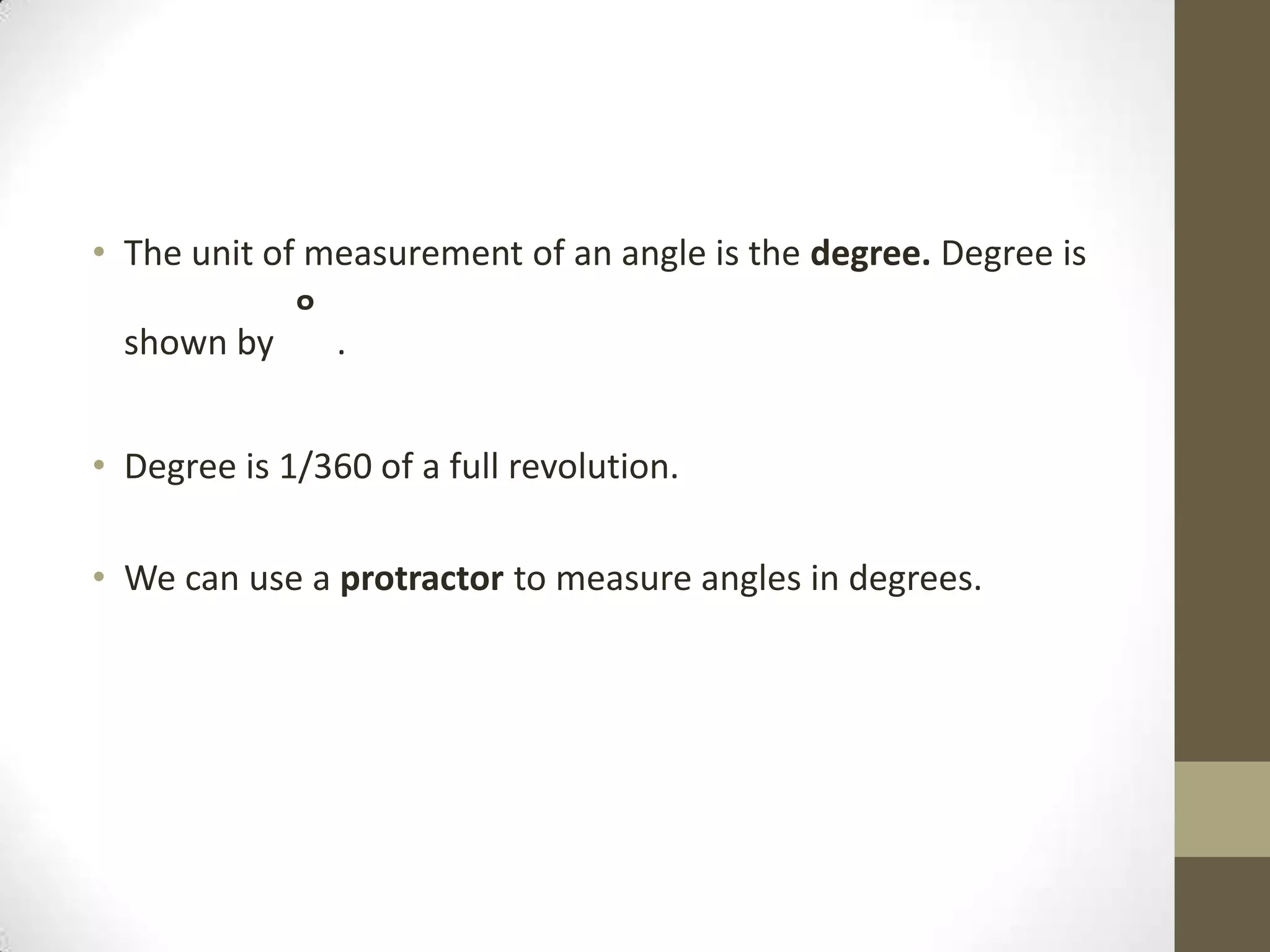 The unit of measurement of an angle is the degree. Degree is shown by ˚ .Degree is 1/360 of a full revolution.We can use a protractor to measure angles in degrees.