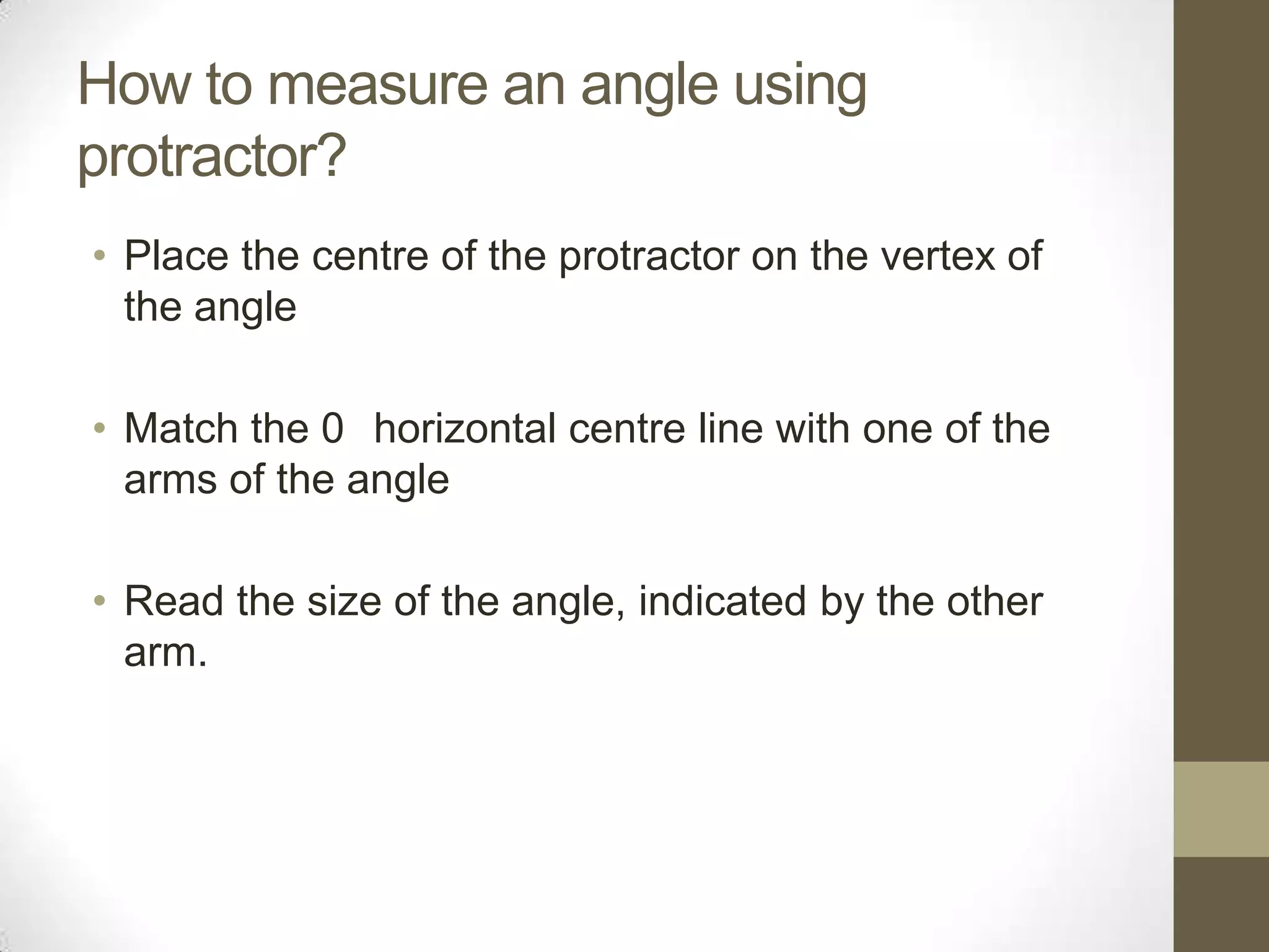 How to measure an angle using protractor?Place the centre of the protractor on the vertex of the angleMatch the 0° horizontal centre line with one of the arms of the angleRead the size of the angle, indicated by the other arm.