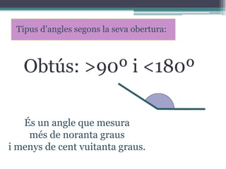 Tipus d’angles segons la seva obertura:

Obtús: >90º i <180º
És un angle que mesura
més de noranta graus
i menys de cent vuitanta graus.

 