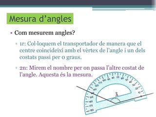 Mesura d’angles
• Com mesurem angles?
▫ 1r: Col·loquem el transportador de manera que el
centre coincideixi amb el vèrtex de l’angle i un dels
costats passi per 0 graus.
▫ 2n: Mirem el nombre per on passa l’altre costat de
l’angle. Aquesta és la mesura.

 