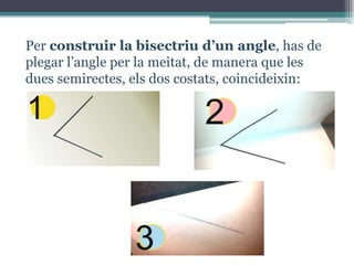 Per construir la bisectriu d’un angle, has de
plegar l’angle per la meitat, de manera que les
dues semirectes, els dos costats, coincideixin:

1

2

3

 